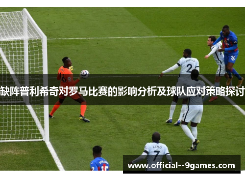 缺阵普利希奇对罗马比赛的影响分析及球队应对策略探讨