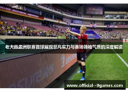 老大吕孟洲联赛首球展现非凡实力与赛场领袖气质的深度解读