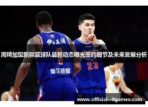 周琦加盟新疆篮球队最新动态曝光签约细节及未来发展分析