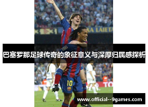 巴塞罗那足球传奇的象征意义与深厚归属感探析
