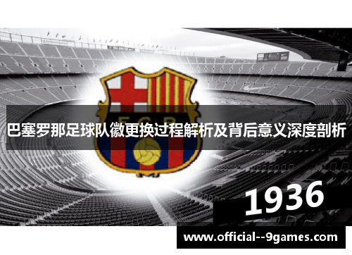 巴塞罗那足球队徽更换过程解析及背后意义深度剖析