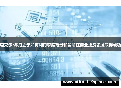 迈克尔·乔丹之子如何利用家庭背景和智慧在商业投资领域取得成功