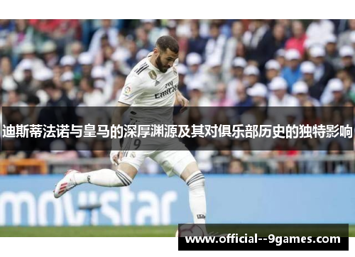 迪斯蒂法诺与皇马的深厚渊源及其对俱乐部历史的独特影响