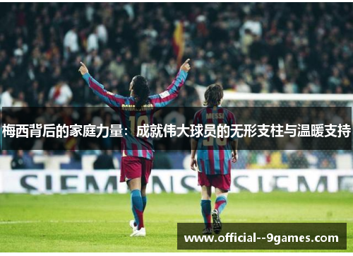 梅西背后的家庭力量:成就伟大球员的无形支柱与温暖支持 梅西背后的家庭力量:成就伟大球员的无形支柱与温暖支持