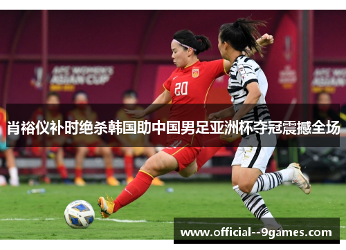 肖裕仪补时绝杀韩国助中国男足亚洲杯夺冠震撼全场