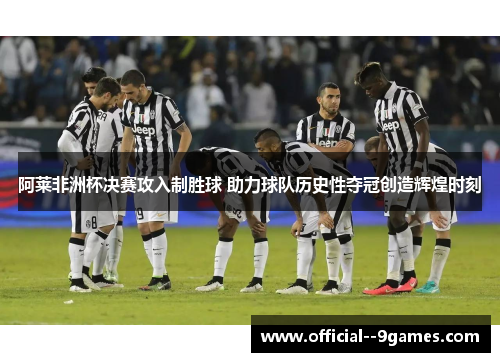 阿莱非洲杯决赛攻入制胜球 助力球队历史性夺冠创造辉煌时刻