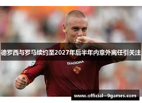 德罗西与罗马续约至2027年后半年内意外离任引关注